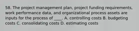 58. The project management plan, project funding requirements, work performance data, and organizational process assets are inputs for the process of ____. A. controlling costs B. budgeting costs C. consolidating costs D. estimating costs