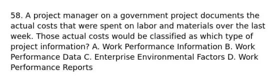 58. A project manager on a government project documents the actual costs that were spent on labor and materials over the last week. Those actual costs would be classified as which type of project information? A. Work Performance Information B. Work Performance Data C. Enterprise Environmental Factors D. Work Performance Reports