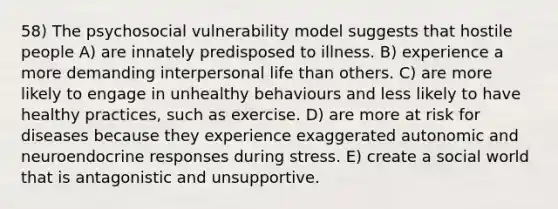 58) The psychosocial vulnerability model suggests that hostile people A) are innately predisposed to illness. B) experience a more demanding interpersonal life than others. C) are more likely to engage in unhealthy behaviours and less likely to have healthy practices, such as exercise. D) are more at risk for diseases because they experience exaggerated autonomic and neuroendocrine responses during stress. E) create a social world that is antagonistic and unsupportive.