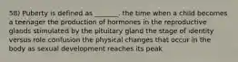 58) Puberty is defined as _______. the time when a child becomes a teenager the production of hormones in the reproductive glands stimulated by the pituitary gland the stage of identity versus role confusion the physical changes that occur in the body as sexual development reaches its peak