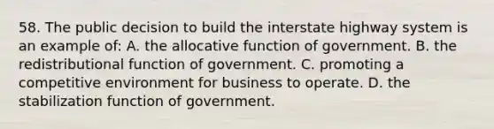 58. The public decision to build the interstate highway system is an example of: A. the allocative function of government. B. the redistributional function of government. C. promoting a competitive environment for business to operate. D. the stabilization function of government.