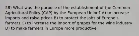 58) What was the purpose of the establishment of the Common Agricultural Policy (CAP) by the European Union? A) to increase imports and raise prices B) to protect the jobs of Europe's farmers C) to increase the import of grapes for the wine industry D) to make farmers in Europe more productive