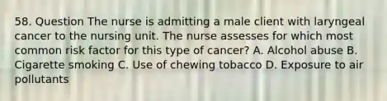 58. Question The nurse is admitting a male client with laryngeal cancer to the nursing unit. The nurse assesses for which most common risk factor for this type of cancer? A. Alcohol abuse B. Cigarette smoking C. Use of chewing tobacco D. Exposure to air pollutants