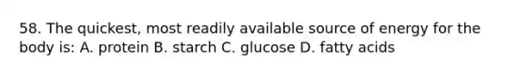 58. The quickest, most readily available source of energy for the body is: A. protein B. starch C. glucose D. fatty acids