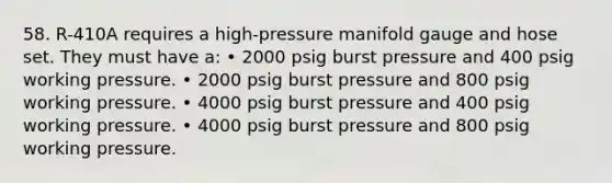 58. R-410A requires a high-pressure manifold gauge and hose set. They must have a: • 2000 psig burst pressure and 400 psig working pressure. • 2000 psig burst pressure and 800 psig working pressure. • 4000 psig burst pressure and 400 psig working pressure. • 4000 psig burst pressure and 800 psig working pressure.