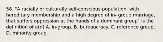 58. "A racially or culturally self-conscious population, with hereditary membership and a high degree of in- group marriage, that suffers oppression at the hands of a dominant group" is the definition of a(n) A. in-group. B. bureaucracy. C. reference group. D. minority group.