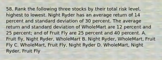 58. Rank the following three stocks by their total risk level, highest to lowest. Night Ryder has an average return of 14 percent and <a href='https://www.questionai.com/knowledge/kqGUr1Cldy-standard-deviation' class='anchor-knowledge'>standard deviation</a> of 30 percent. The average return and standard deviation of WholeMart are 12 percent and 25 percent; and of Fruit Fly are 25 percent and 40 percent. A. Fruit fly, Night Ryder, WholeMart B. Night Ryder, WholeMart, Fruit Fly C. WholeMart, Fruit Fly, Night Ryder D. WholeMart, Night Ryder, Fruit Fly