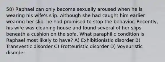 58) Raphael can only become sexually aroused when he is wearing his wife's slip. Although she had caught him earlier wearing her slip, he had promised to stop the behavior. Recently, his wife was cleaning house and found several of her slips beneath a cushion on the sofa. What paraphilic condition is Raphael most likely to have? A) Exhibitionistic disorder B) Transvestic disorder C) Frotteuristic disorder D) Voyeuristic disorder