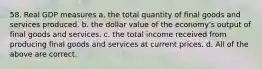 58. Real GDP measures a. the total quantity of final goods and services produced. b. the dollar value of the economy's output of final goods and services. c. the total income received from producing final goods and services at current prices. d. All of the above are correct.