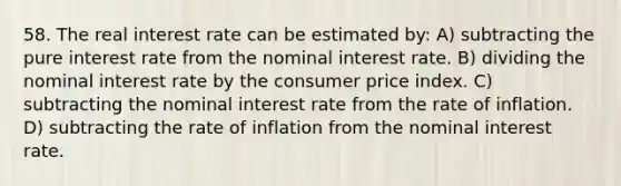 58. The real interest rate can be estimated by: A) subtracting the pure interest rate from the nominal interest rate. B) dividing the nominal interest rate by the consumer price index. C) subtracting the nominal interest rate from the rate of inflation. D) subtracting the rate of inflation from the nominal interest rate.