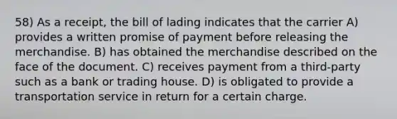 58) As a receipt, the bill of lading indicates that the carrier A) provides a written promise of payment before releasing the merchandise. B) has obtained the merchandise described on the face of the document. C) receives payment from a third-party such as a bank or trading house. D) is obligated to provide a transportation service in return for a certain charge.