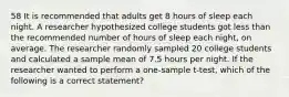 58 It is recommended that adults get 8 hours of sleep each night. A researcher hypothesized college students got less than the recommended number of hours of sleep each​ night, on average. The researcher randomly sampled 20 college students and calculated a sample mean of 7.5 hours per night. If the researcher wanted to perform a​ one-sample t-test, which of the following is a correct​ statement?