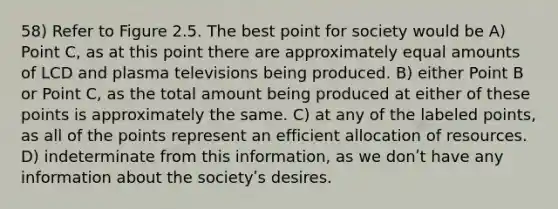 58) Refer to Figure 2.5. The best point for society would be A) Point C, as at this point there are approximately equal amounts of LCD and plasma televisions being produced. B) either Point B or Point C, as the total amount being produced at either of these points is approximately the same. C) at any of the labeled points, as all of the points represent an efficient allocation of resources. D) indeterminate from this information, as we donʹt have any information about the societyʹs desires.