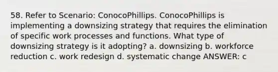 58. Refer to Scenario: ConocoPhillips. ConocoPhillips is implementing a downsizing strategy that requires the elimination of specific work processes and functions. What type of downsizing strategy is it adopting? a. downsizing b. workforce reduction c. work redesign d. systematic change ANSWER: c