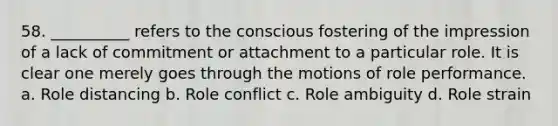 58. ​__________ refers to the conscious fostering of the impression of a lack of commitment or attachment to a particular role. It is clear one merely goes through the motions of role performance. a. ​Role distancing b. ​Role conflict c. ​Role ambiguity d. ​Role strain