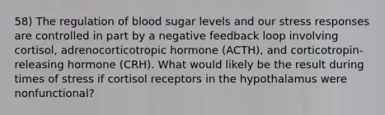 58) The regulation of blood sugar levels and our stress responses are controlled in part by a negative feedback loop involving cortisol, adrenocorticotropic hormone (ACTH), and corticotropin-releasing hormone (CRH). What would likely be the result during times of stress if cortisol receptors in the hypothalamus were nonfunctional?