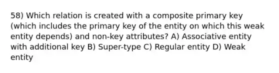 58) Which relation is created with a composite primary key (which includes the primary key of the entity on which this weak entity depends) and non-key attributes? A) Associative entity with additional key B) Super-type C) Regular entity D) Weak entity