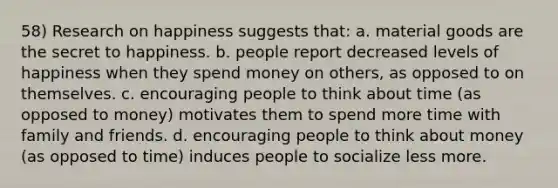 58) Research on happiness suggests that: a. material goods are the secret to happiness. b. people report decreased levels of happiness when they spend money on others, as opposed to on themselves. c. encouraging people to think about time (as opposed to money) motivates them to spend more time with family and friends. d. encouraging people to think about money (as opposed to time) induces people to socialize less more.