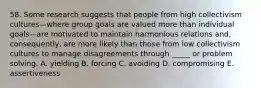 58. Some research suggests that people from high collectivism cultures—where group goals are valued more than individual goals—are motivated to maintain harmonious relations and, consequently, are more likely than those from low collectivism cultures to manage disagreements through _____ or problem solving. A. yielding B. forcing C. avoiding D. compromising E. assertiveness