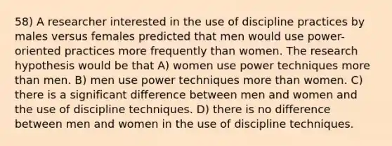 58) A researcher interested in the use of discipline practices by males versus females predicted that men would use power-oriented practices more frequently than women. The research hypothesis would be that A) women use power techniques <a href='https://www.questionai.com/knowledge/keWHlEPx42-more-than' class='anchor-knowledge'>more than</a> men. B) men use power techniques more than women. C) there is a significant difference between men and women and the use of discipline techniques. D) there is no difference between men and women in the use of discipline techniques.