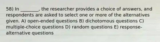 58) In ________, the researcher provides a choice of answers, and respondents are asked to select one or more of the alternatives given. A) open-ended questions B) dichotomous questions C) multiple-choice questions D) random questions E) response-alternative questions