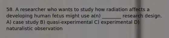 58. A researcher who wants to study how radiation affects a developing human fetus might use a(n) ________ research design. A) case study B) quasi-experimental C) experimental D) naturalistic observation