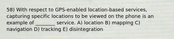 58) With respect to GPS-enabled location-based services, capturing specific locations to be viewed on the phone is an example of ________ service. A) location B) mapping C) navigation D) tracking E) disintegration