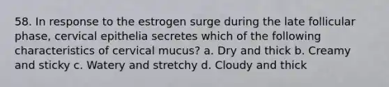 58. In response to the estrogen surge during the late follicular phase, cervical epithelia secretes which of the following characteristics of cervical mucus? a. Dry and thick b. Creamy and sticky c. Watery and stretchy d. Cloudy and thick