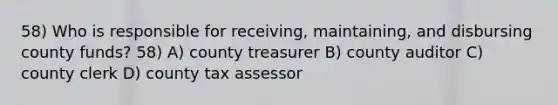 58) Who is responsible for receiving, maintaining, and disbursing county funds? 58) A) county treasurer B) county auditor C) county clerk D) county tax assessor