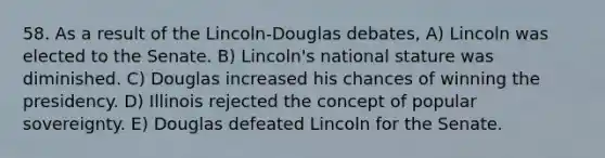 58. As a result of the Lincoln-Douglas debates, A) Lincoln was elected to the Senate. B) Lincoln's national stature was diminished. C) Douglas increased his chances of winning the presidency. D) Illinois rejected the concept of popular sovereignty. E) Douglas defeated Lincoln for the Senate.