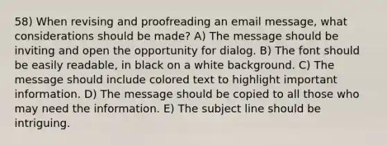 58) When revising and proofreading an email message, what considerations should be made? A) The message should be inviting and open the opportunity for dialog. B) The font should be easily readable, in black on a white background. C) The message should include colored text to highlight important information. D) The message should be copied to all those who may need the information. E) The subject line should be intriguing.