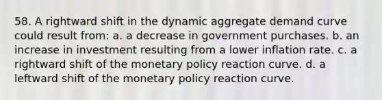 58. A rightward shift in the dynamic aggregate demand curve could result from: a. a decrease in government purchases. b. an increase in investment resulting from a lower inflation rate. c. a rightward shift of the monetary policy reaction curve. d. a leftward shift of the monetary policy reaction curve.