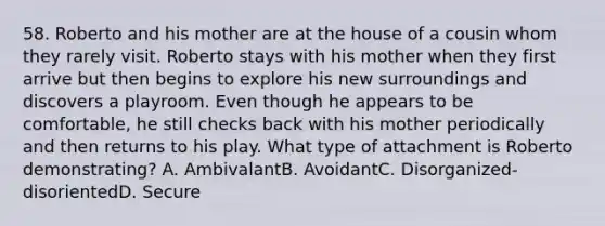 58. Roberto and his mother are at the house of a cousin whom they rarely visit. Roberto stays with his mother when they first arrive but then begins to explore his new surroundings and discovers a playroom. Even though he appears to be comfortable, he still checks back with his mother periodically and then returns to his play. What type of attachment is Roberto demonstrating? A. AmbivalantB. AvoidantC. Disorganized-disorientedD. Secure