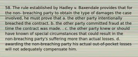 58. The rule established by Hadley v. Baxendale provides that for the non- breaching party to obtain the type of damages the case involved, he must prove that a. the other party intentionally breached the contract. b. the other party committed fraud at the time the contract was made. . c. the other party knew or should have known of special circumstances that could result in the non-breaching party's suffering more than actual losses. d. awarding the non-breaching party his actual out-of-pocket losses will not adequately compensate him.