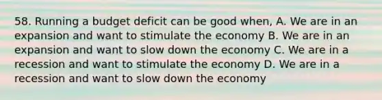 58. Running a budget deficit can be good when, A. We are in an expansion and want to stimulate the economy B. We are in an expansion and want to slow down the economy C. We are in a recession and want to stimulate the economy D. We are in a recession and want to slow down the economy