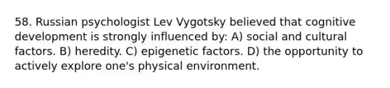 58. Russian psychologist Lev Vygotsky believed that cognitive development is strongly influenced by: A) social and cultural factors. B) heredity. C) epigenetic factors. D) the opportunity to actively explore one's physical environment.