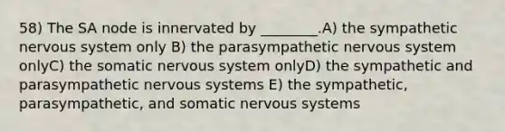 58) The SA node is innervated by ________.A) the sympathetic nervous system only B) the parasympathetic nervous system onlyC) the somatic nervous system onlyD) the sympathetic and parasympathetic nervous systems E) the sympathetic, parasympathetic, and somatic nervous systems