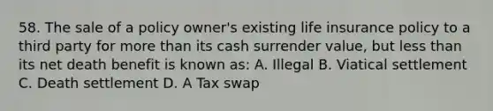 58. The sale of a policy owner's existing life insurance policy to a third party for more than its cash surrender value, but less than its net death benefit is known as: A. Illegal B. Viatical settlement C. Death settlement D. A Tax swap