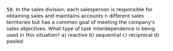 58. In the sales division, each salesperson is responsible for obtaining sales and maintains accounts n different sales territories but has a common goal of meeting the company's sales objectives. What type of task interdependence is being used in this situation? a) reactive b) sequential c) reciprocal d) pooled