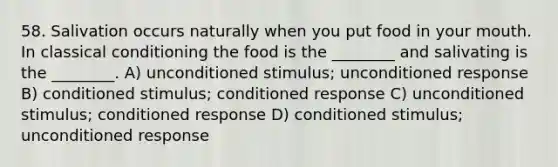 58. Salivation occurs naturally when you put food in your mouth. In classical conditioning the food is the ________ and salivating is the ________. A) unconditioned stimulus; unconditioned response B) conditioned stimulus; conditioned response C) unconditioned stimulus; conditioned response D) conditioned stimulus; unconditioned response