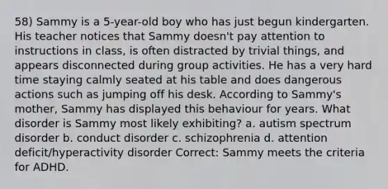 58) Sammy is a 5-year-old boy who has just begun kindergarten. His teacher notices that Sammy doesn't pay attention to instructions in class, is often distracted by trivial things, and appears disconnected during group activities. He has a very hard time staying calmly seated at his table and does dangerous actions such as jumping off his desk. According to Sammy's mother, Sammy has displayed this behaviour for years. What disorder is Sammy most likely exhibiting? a. autism spectrum disorder b. conduct disorder c. schizophrenia d. attention deficit/hyperactivity disorder Correct: Sammy meets the criteria for ADHD.