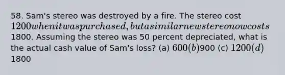 58. Sam's stereo was destroyed by a fire. The stereo cost 1200 when it was purchased, but a similar new stereo now costs1800. Assuming the stereo was 50 percent depreciated, what is the actual cash value of Sam's loss? (a) 600 (b)900 (c) 1200 (d)1800