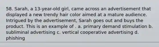 58. Sarah, a 13-year-old girl, came across an advertisement that displayed a new trendy hair color aimed at a mature audience. Intrigued by the advertisement, Sarah goes out and buys the product. This is an example of . a. primary demand stimulation b. subliminal advertising c. vertical cooperative advertising d. phishing