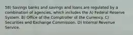 58) Savings banks and savings and loans are regulated by a combination of agencies, which includes the A) Federal Reserve System. B) Office of the Comptroller of the Currency. C) Securities and Exchange Commission. D) Internal Revenue Service.