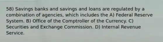 58) Savings banks and savings and loans are regulated by a combination of agencies, which includes the A) Federal Reserve System. B) Office of the Comptroller of the Currency. C) Securities and Exchange Commission. D) Internal Revenue Service.