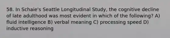 58. In Schaie's Seattle Longitudinal Study, the cognitive decline of late adulthood was most evident in which of the following? A) fluid intelligence B) verbal meaning C) processing speed D) inductive reasoning