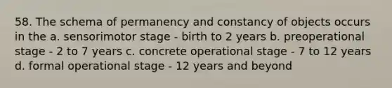 58. The schema of permanency and constancy of objects occurs in the a. sensorimotor stage - birth to 2 years b. preoperational stage - 2 to 7 years c. concrete operational stage - 7 to 12 years d. formal operational stage - 12 years and beyond