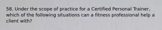 58. Under the scope of practice for a Certified Personal Trainer, which of the following situations can a fitness professional help a client with?