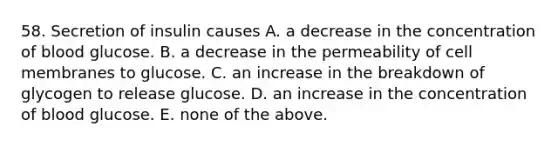 58. Secretion of insulin causes A. a decrease in the concentration of blood glucose. B. a decrease in the permeability of cell membranes to glucose. C. an increase in the breakdown of glycogen to release glucose. D. an increase in the concentration of blood glucose. E. none of the above.