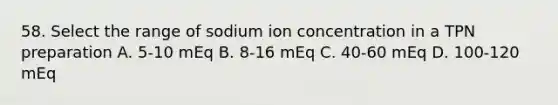 58. Select the range of sodium ion concentration in a TPN preparation A. 5-10 mEq B. 8-16 mEq C. 40-60 mEq D. 100-120 mEq